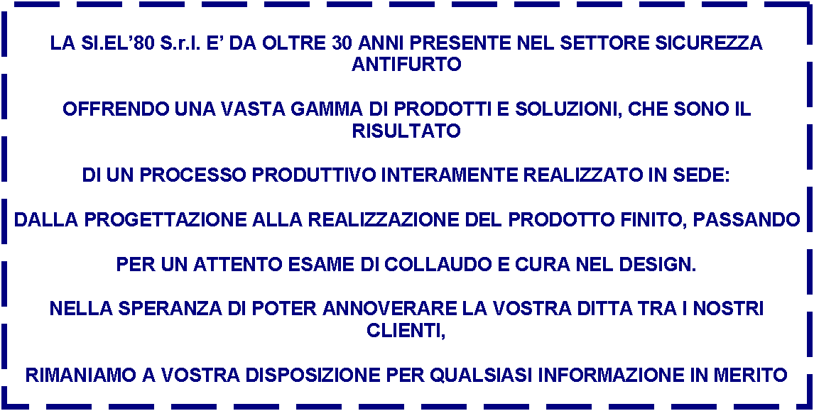 Casella di testo: LA SI.EL80 S.r.l. E DA OLTRE 30 ANNI PRESENTE NEL SETTORE SICUREZZA ANTIFURTO
OFFRENDO UNA VASTA GAMMA DI PRODOTTI E SOLUZIONI, CHE SONO IL RISULTATO
DI UN PROCESSO PRODUTTIVO INTERAMENTE REALIZZATO IN SEDE:
DALLA PROGETTAZIONE ALLA REALIZZAZIONE DEL PRODOTTO FINITO, PASSANDO
PER UN ATTENTO ESAME DI COLLAUDO E CURA NEL DESIGN.
NELLA SPERANZA DI POTER ANNOVERARE LA VOSTRA DITTA TRA I NOSTRI CLIENTI,
RIMANIAMO A VOSTRA DISPOSIZIONE PER QUALSIASI INFORMAZIONE IN MERITO

